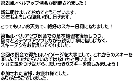 第２回レベルアップ例会が開催されました！  新年明けましておめでとうございます。 本年もよろしくお願い申し上げます。  とってもいいお天気で、絶好のスキー日和になりました！  第１回レベルアップ例会での基本練習を復習しつつ、 段々とステップアップしながら親切丁寧に惜しげなく、 スキーテクをお伝えしてくれました。  今回の例会で得た良いイメージを大事にして、これからのスキーを 楽しんでいけたらいいのではないかと思います。 ケガに気をつけながら、思いっきりスキーを楽しみましょう！  参加された皆様、お疲れ様でした。 ありがとうございました。