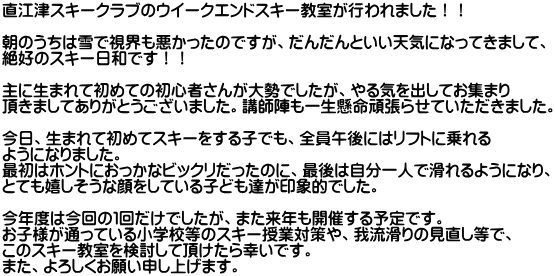 直江津スキークラブのウイークエンドスキー教室が行われました！！  朝のうちは雪で視界も悪かったのですが、だんだんといい天気になってきまして、 絶好のスキー日和です！！  主に生まれて初めての初心者さんが大勢でしたが、やる気を出してお集まり 頂きましてありがとうございました。講師陣も一生懸命頑張らせていただきました。  今日、生まれて初めてスキーをする子でも、全員午後にはリフトに乗れる ようになりました。 最初はホントにおっかなビックリだったのに、最後は自分一人で滑れるようになり、 とても嬉しそうな顔をしている子ども達が印象的でした。  今年度は今回の１回だけでしたが、また来年も開催する予定です。 お子様が通っている小学校等のスキー授業対策や、我流滑りの見直し等で、 このスキー教室を検討して頂けたら幸いです。 また、よろしくお願い申し上げます。