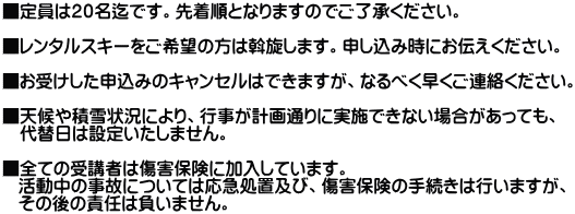 ■定員は２０名迄です。先着順となりますのでご了承ください。  ■レンタルスキーをご希望の方は斡旋します。申し込み時にお伝えください。  ■お受けした申込みのキャンセルはできますが、なるべく早くご連絡ください。  ■天候や積雪状況により、行事が計画通りに実施できない場合があっても、 　代替日は設定いたしません。  ■全ての受講者は傷害保険に加入しています。    活動中の事故については応急処置及び、傷害保険の手続きは行いますが、    その後の責任は負いません。