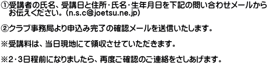 ①受講者の氏名、受講日と住所・氏名・生年月日を下記の問い合わせメールから 　お伝えください。（n.s.c@joetsu.ne.jp）  ②クラブ事務局より申込み完了の確認メールを送信いたします。  ※受講料は、当日現地にて領収させていただきます。  ※２・３日程前になりましたら、再度ご確認のご連絡をさしあげます。