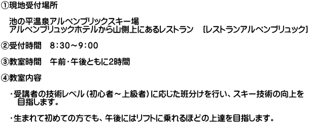 ①現地受付場所  　池の平温泉アルペンブリックスキー場　 　アルペンブリュックホテルから山側上にあるレストラン　［レストランアルペンブリュック］  ②受付時間　８：３０～９：００  ③教室時間　午前・午後ともに２時間  ④教室内容  　・受講者の技術レベル（初心者～上級者）に応じた班分けを行い、スキー技術の向上を 　　目指します。  　・生まれて初めての方でも、午後にはリフトに乗れるほどの上達を目指します。