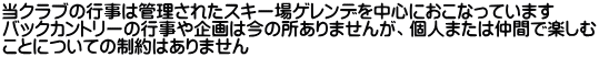 当クラブの行事は管理されたスキー場ゲレンデを中心におこなっています バックカントリーの行事や企画は今の所ありませんが、個人または仲間で楽しむ ことについての制約はありません