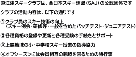 直江津スキークラブは、全日本スキー連盟（SAJ）の公認団体です  クラブの活動内容は、以下の通りです  ①クラブ員のスキー技術の向上 　（スキー例会・研修等・一般を含めたバッチテスト・ジュニアテスト）  ②各種資格の登録や更新と各種受験の手続きとサポート  ③上越地域の小・中学校スキー授業の指導協力  ④オフシーズンには会員相互の親睦を図るための諸行事 