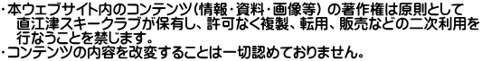 ・本ウェブサイト内のコンテンツ(情報・資料・画像等) の著作権は原則として 　直江津スキークラブが保有し、許可なく複製、転用、販売などの二次利用を 　行なうことを禁じます。 ・コンテンツの内容を改変することは一切認めておりません。 