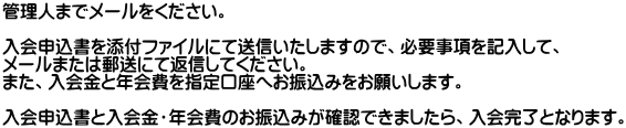 管理人までメールをください。  入会申込書を添付ファイルにて送信いたしますので、必要事項を記入して、 メールまたは郵送にて返信してください。 また、入会金と年会費を指定口座へお振込みをお願いします。  入会申込書と入会金・年会費のお振込みが確認できましたら、入会完了となります。