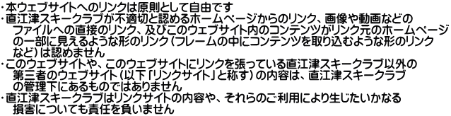 ・本ウェブサイトへのリンクは原則として自由です ・直江津スキークラブが不適切と認めるホームページからのリンク、画像や動画などの 　ファイルへの直接のリンク、及びこのウェブサイト内のコンテンツがリンク元のホームページ 　の一部に見えるような形のリンク（フレームの中にコンテンツを取り込むような形のリンク 　など）は認めません ・このウェブサイトや、このウェブサイトにリンクを張っている直江津スキークラブ以外の 　第三者のウェブサイト（以下「リンクサイト」と称す）の内容は、直江津スキークラブ 　の管理下にあるものではありません ・直江津スキークラブはリンクサイトの内容や、それらのご利用により生じたいかなる 　損害についても責任を負いません 