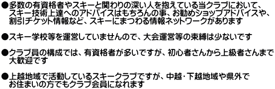 ●多数の有資格者やスキーと関わりの深い人を抱えている当クラブにおいて、 　スキー技術上達へのアドバイスはもちろんの事、お勧めショップアドバイスや、 　割引チケット情報など、スキーにまつわる情報ネットワークがあります  ●スキー学校等を運営していませんので、大会運営等の束縛は少ないです  ●クラブ員の構成では、有資格者が多いですが、初心者さんから上級者さんまで 　大歓迎です  ●上越地域で活動しているスキークラブですが、中越・下越地域や県外で 　お住まいの方でもクラブ会員になれます 